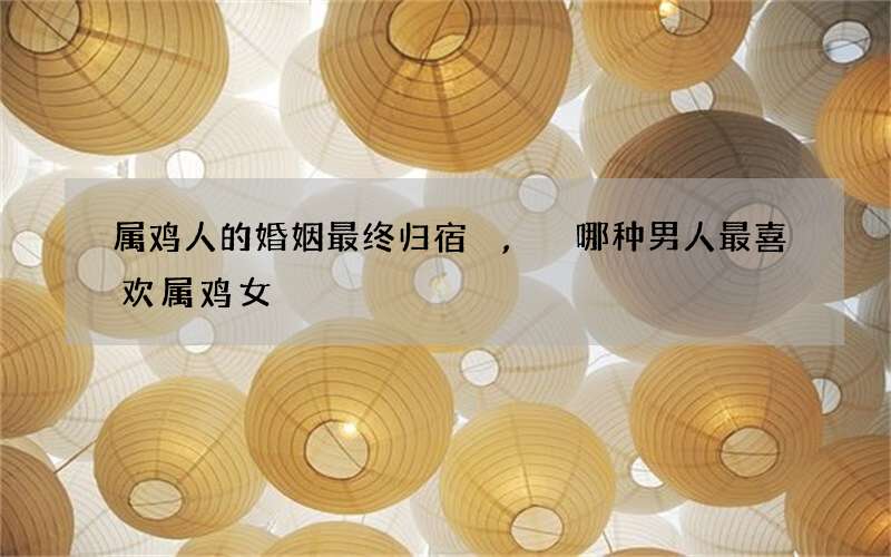 属鸡人的婚姻最终归宿,哪种男人最喜欢属鸡女
